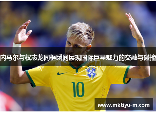 内马尔与权志龙同框瞬间展现国际巨星魅力的交融与碰撞