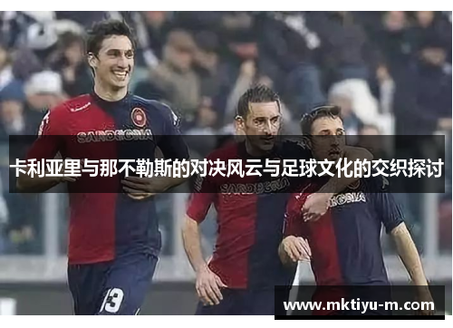 卡利亚里与那不勒斯的对决风云与足球文化的交织探讨