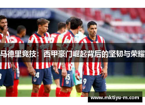 马德里竞技：西甲豪门崛起背后的坚韧与荣耀