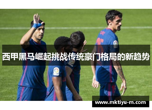 西甲黑马崛起挑战传统豪门格局的新趋势