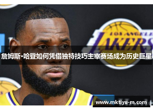 詹姆斯·哈登如何凭借独特技巧主宰赛场成为历史巨星