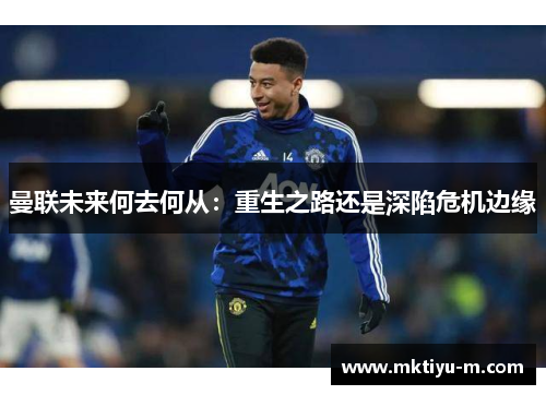 曼联未来何去何从：重生之路还是深陷危机边缘